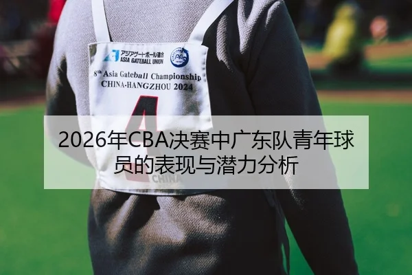 2026年CBA决赛中广东队青年球员的表现与潜力分析