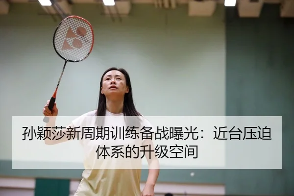 孙颖莎新周期训练备战曝光：近台压迫体系的升级空间