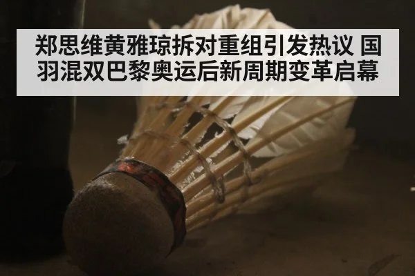 郑思维黄雅琼拆对重组引发热议 国羽混双巴黎奥运后新周期变革启幕