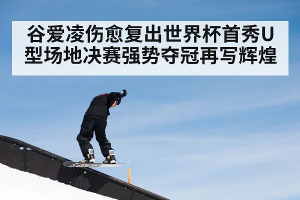 谷爱凌伤愈复出世界杯首秀U型场地决赛强势夺冠再写辉煌