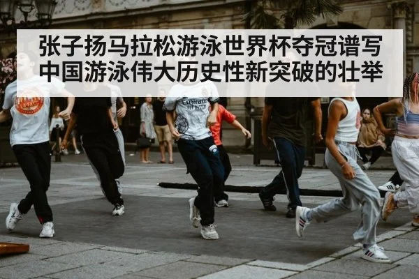 张子扬马拉松游泳世界杯夺冠谱写中国游泳伟大历史性新突破的壮举